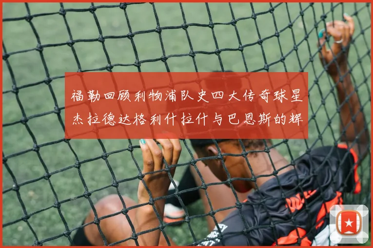 福勒回顾利物浦队史四大传奇球星杰拉德达格利什拉什与巴恩斯的辉煌成就
