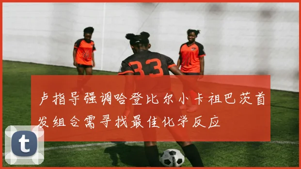 卢指导强调哈登比尔小卡祖巴茨首发组合需寻找最佳化学反应