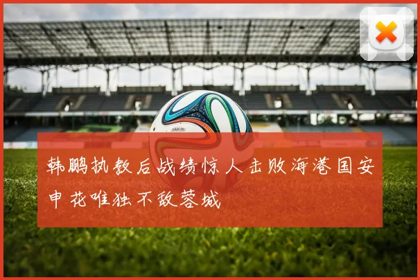 韩鹏执教后战绩惊人击败海港国安申花唯独不敌蓉城