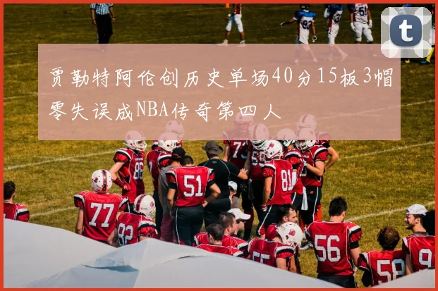 贾勒特阿伦创历史单场40分15板3帽零失误成NBA传奇第四人