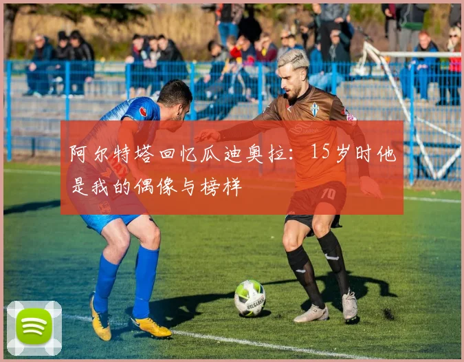 阿尔特塔回忆瓜迪奥拉：15岁时他是我的偶像与榜样