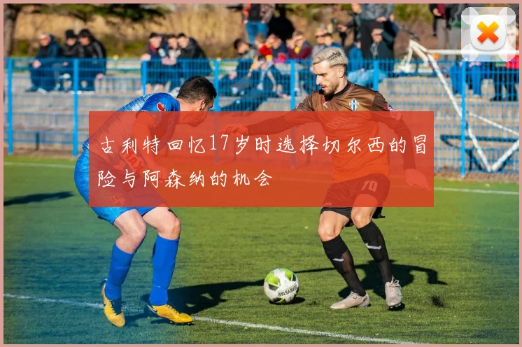 古利特回忆17岁时选择切尔西的冒险与阿森纳的机会