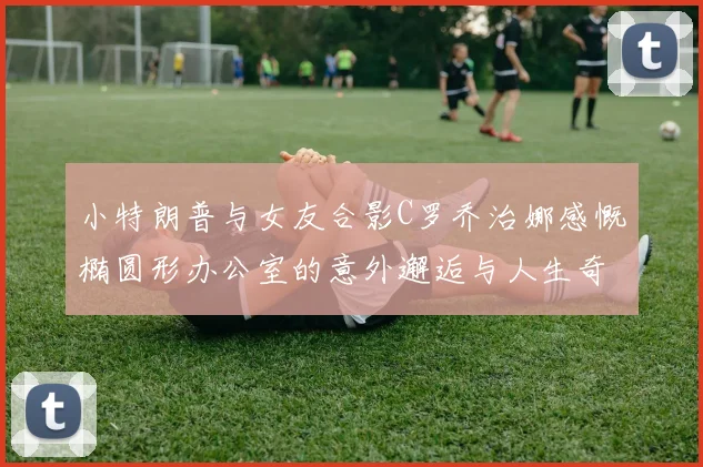 小特朗普与女友合影C罗乔治娜感慨椭圆形办公室的意外邂逅与人生奇遇