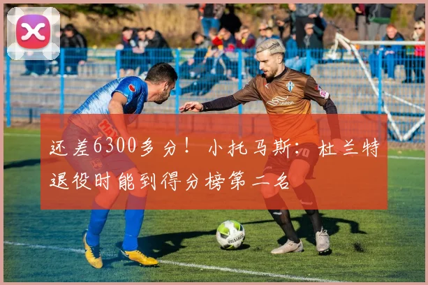 还差6300多分！小托马斯：杜兰特退役时能到得分榜第二名
