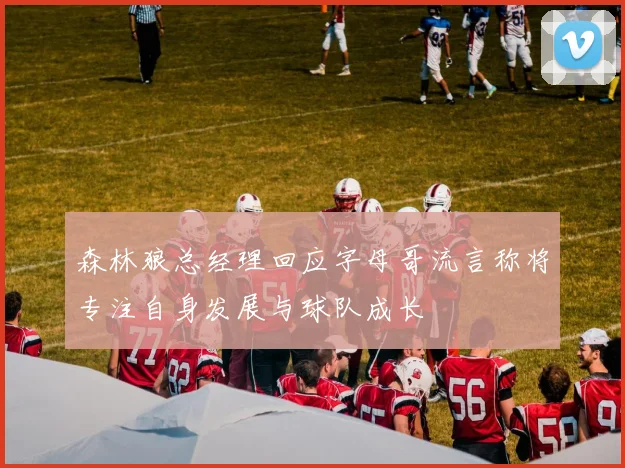 森林狼总经理回应字母哥流言称将专注自身发展与球队成长