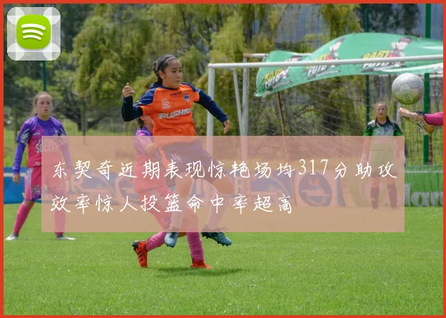 东契奇近期表现惊艳场均317分助攻效率惊人投篮命中率超高