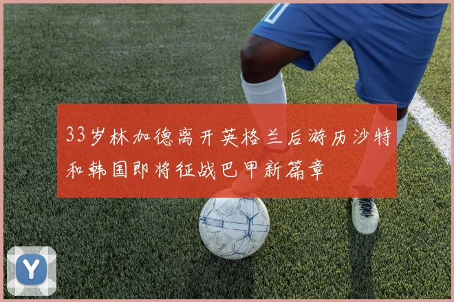 33岁林加德离开英格兰后游历沙特和韩国即将征战巴甲新篇章