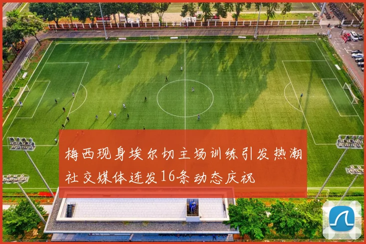 梅西现身埃尔切主场训练引发热潮社交媒体连发16条动态庆祝