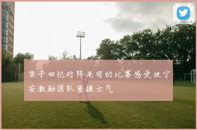 华子回忆对阵老将的比赛感受坎宁安激励团队重振士气
