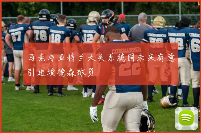 马竞与亚特兰大关系稳固未来有意引进埃德森球员