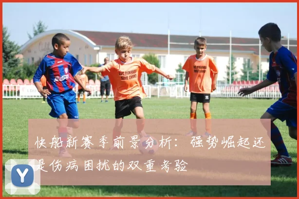 快船新赛季前景分析：强势崛起还是伤病困扰的双重考验