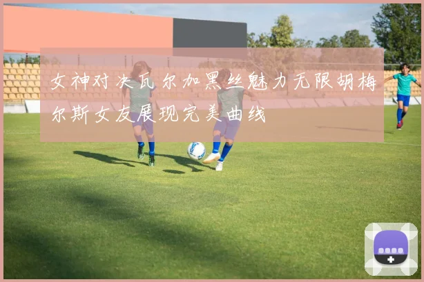 女神对决瓦尔加黑丝魅力无限胡梅尔斯女友展现完美曲线