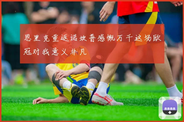 恩里克重返诺坎普感慨万千这场欧冠对我意义非凡