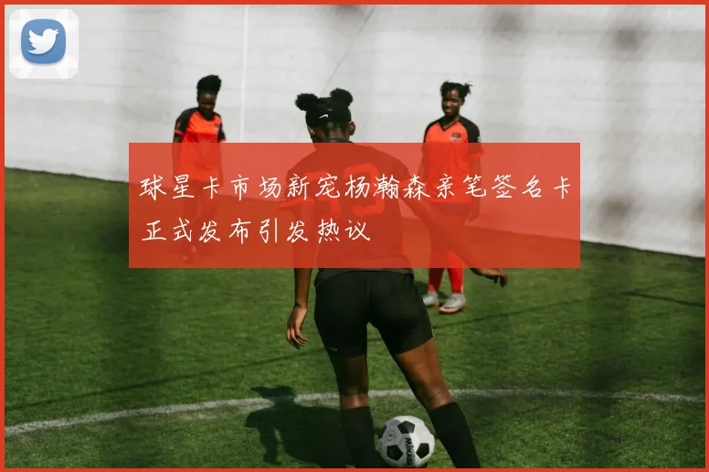 球星卡市场新宠杨瀚森亲笔签名卡正式发布引发热议